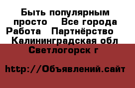 Быть популярным просто! - Все города Работа » Партнёрство   . Калининградская обл.,Светлогорск г.